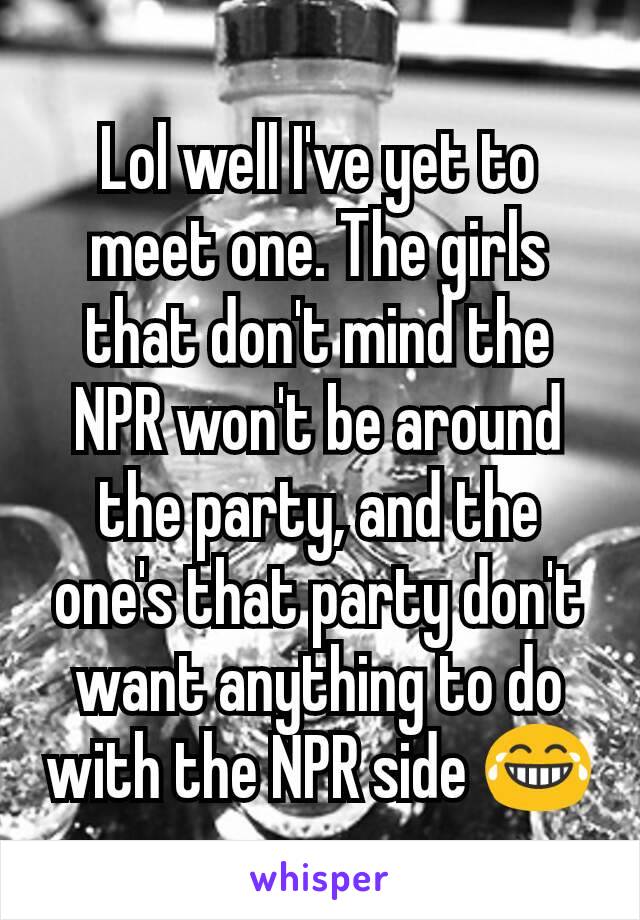 Lol well I've yet to meet one. The girls that don't mind the NPR won't be around the party, and the one's that party don't want anything to do with the NPR side 😂