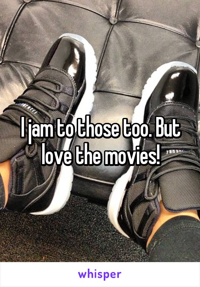 I jam to those too. But love the movies!