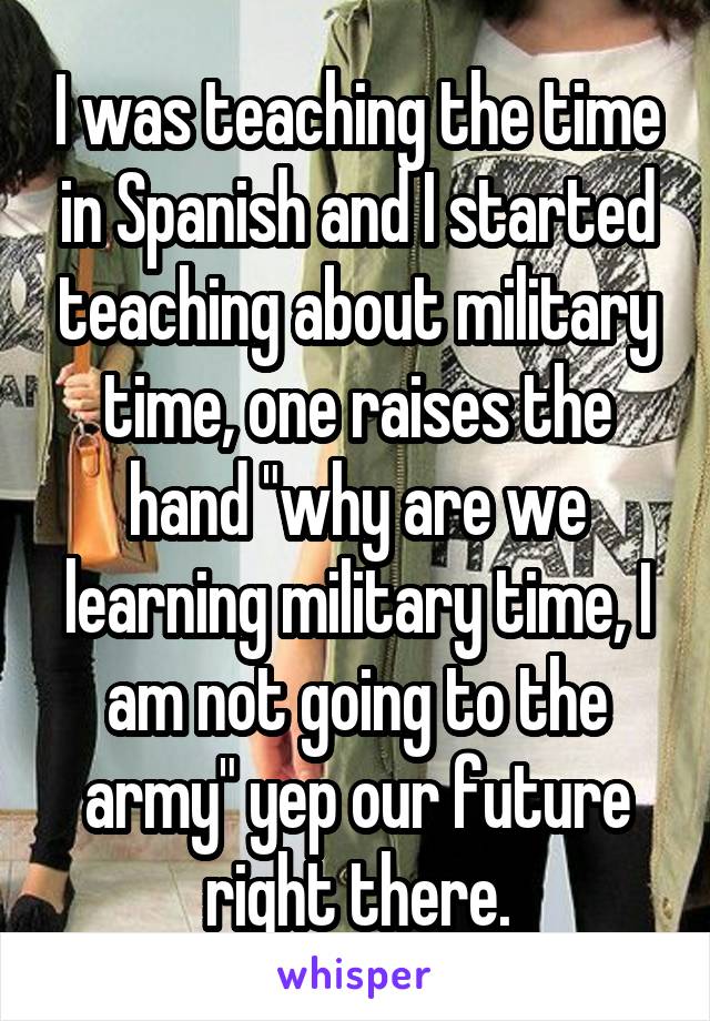 I was teaching the time in Spanish and I started teaching about military time, one raises the hand "why are we learning military time, I am not going to the army" yep our future right there.