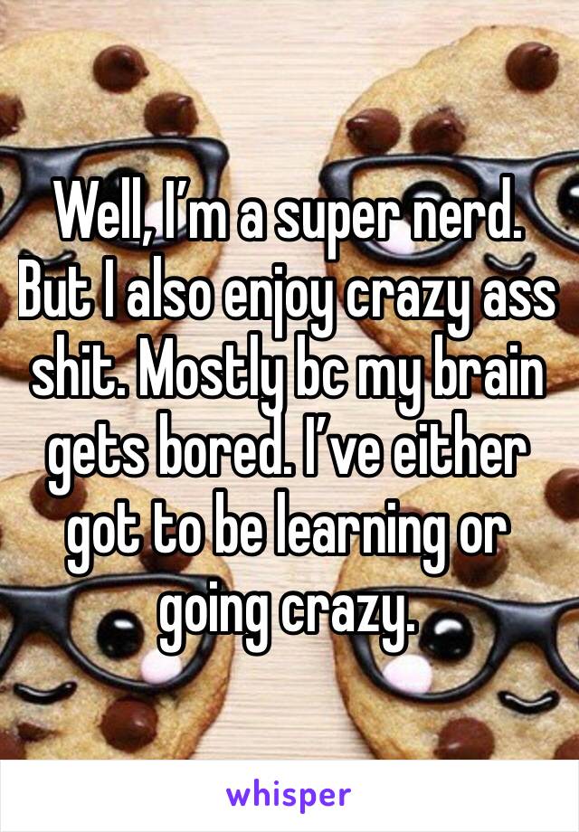 Well, I’m a super nerd. But I also enjoy crazy ass shit. Mostly bc my brain gets bored. I’ve either got to be learning or going crazy. 