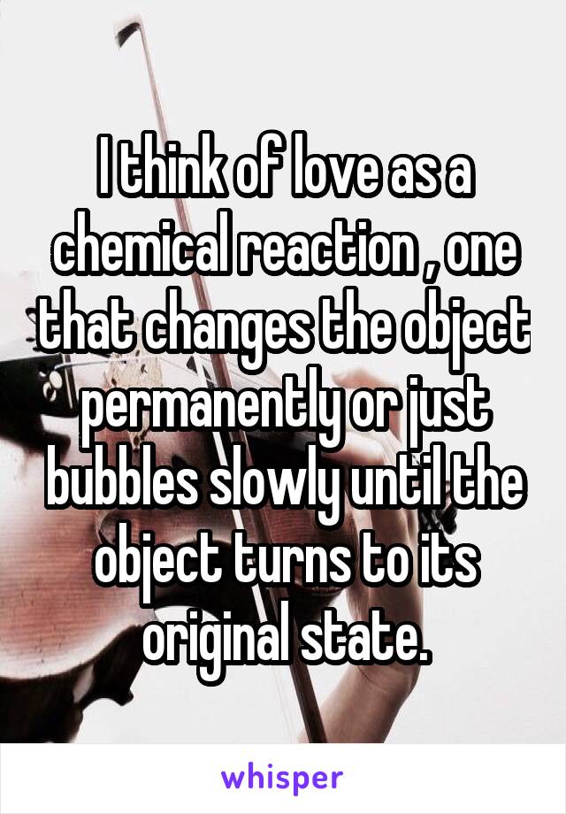 I think of love as a chemical reaction , one that changes the object permanently or just bubbles slowly until the object turns to its original state.