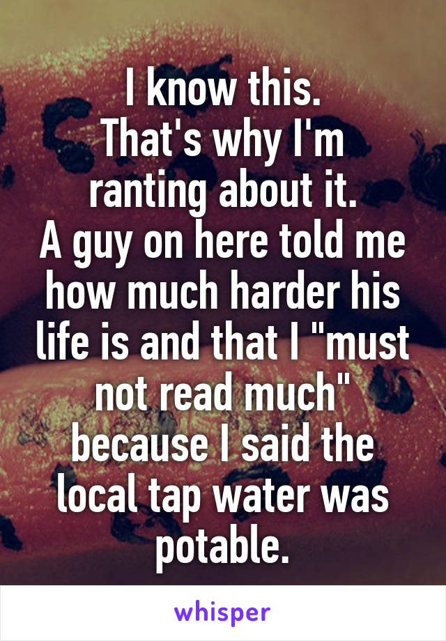 I know this.
That's why I'm ranting about it.
A guy on here told me how much harder his life is and that I "must not read much" because I said the local tap water was potable.