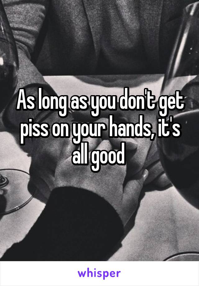 As long as you don't get piss on your hands, it's all good 
