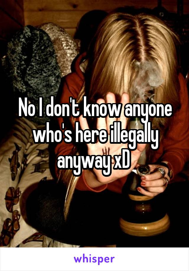 No I don't know anyone who's here illegally anyway xD 
