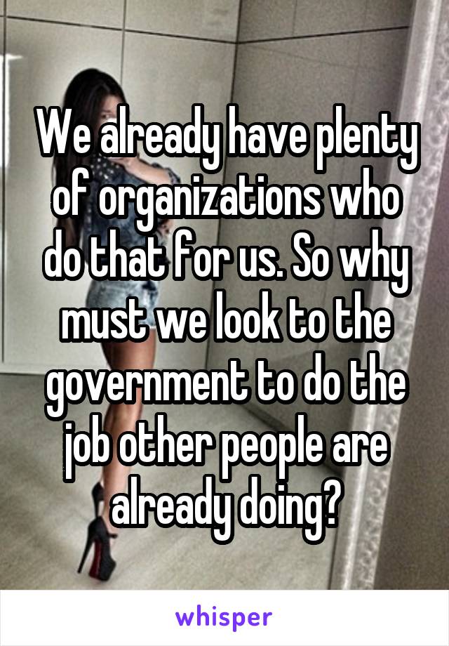 We already have plenty of organizations who do that for us. So why must we look to the government to do the job other people are already doing?