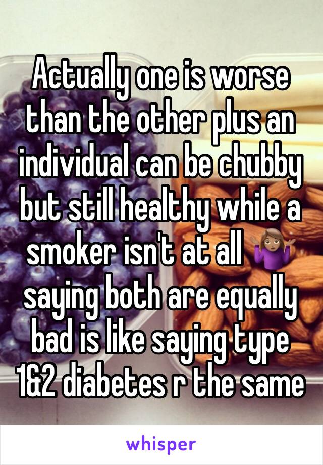 Actually one is worse than the other plus an individual can be chubby but still healthy while a smoker isn't at all 🤷🏽‍♀️saying both are equally bad is like saying type 1&2 diabetes r the same 