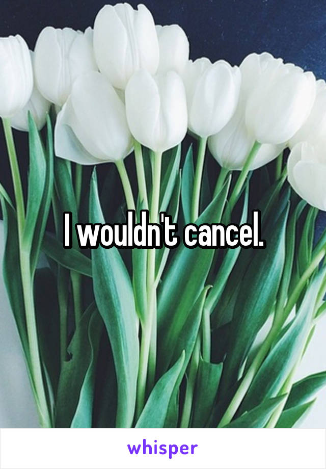 I wouldn't cancel.