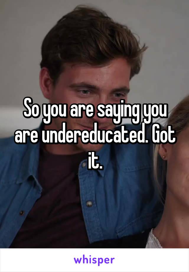 So you are saying you are undereducated. Got it.