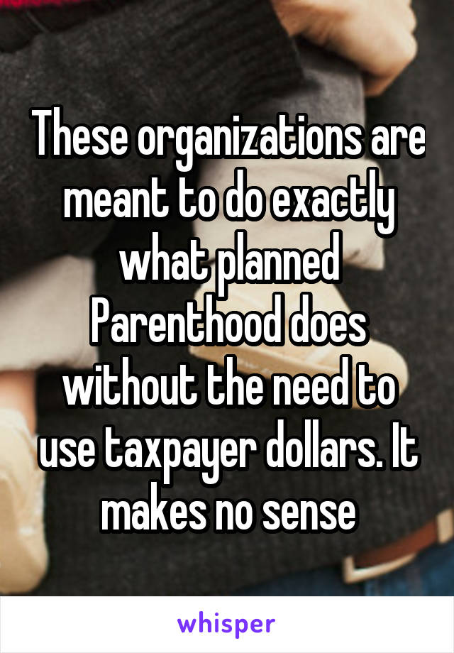 These organizations are meant to do exactly what planned Parenthood does without the need to use taxpayer dollars. It makes no sense