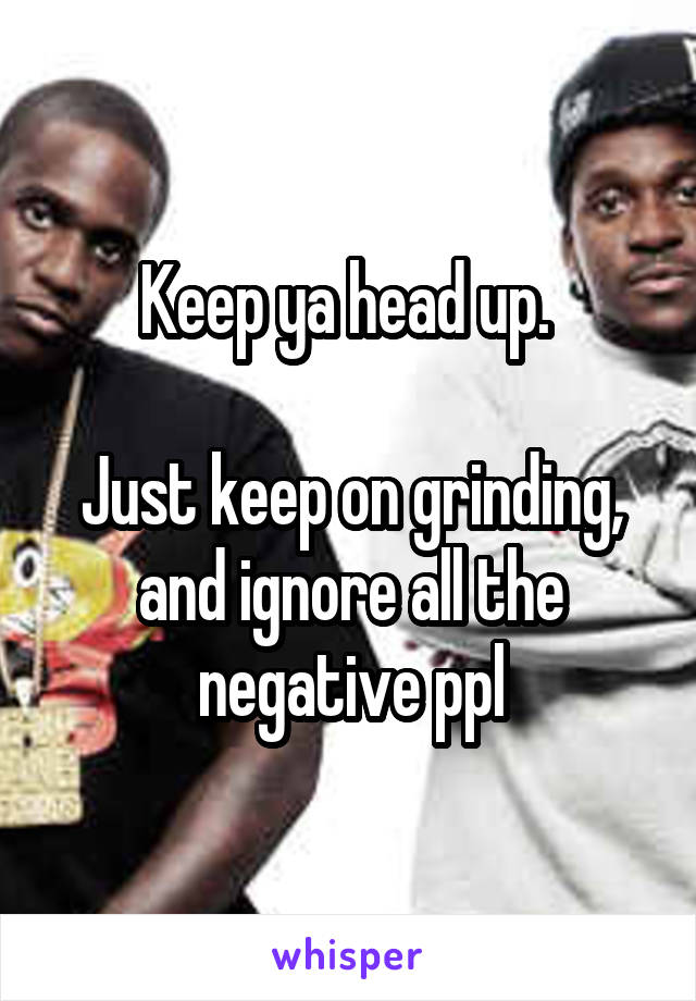 Keep ya head up. 

Just keep on grinding, and ignore all the negative ppl