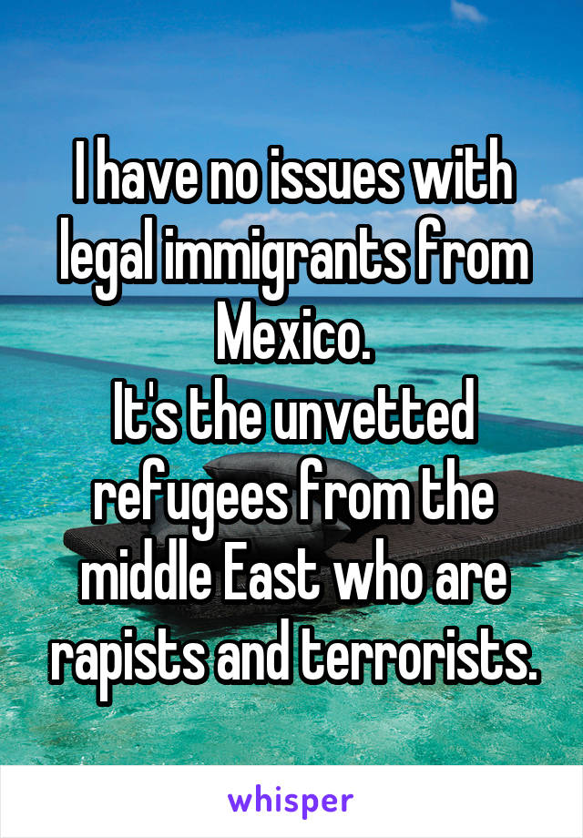 I have no issues with legal immigrants from Mexico.
It's the unvetted refugees from the middle East who are rapists and terrorists.