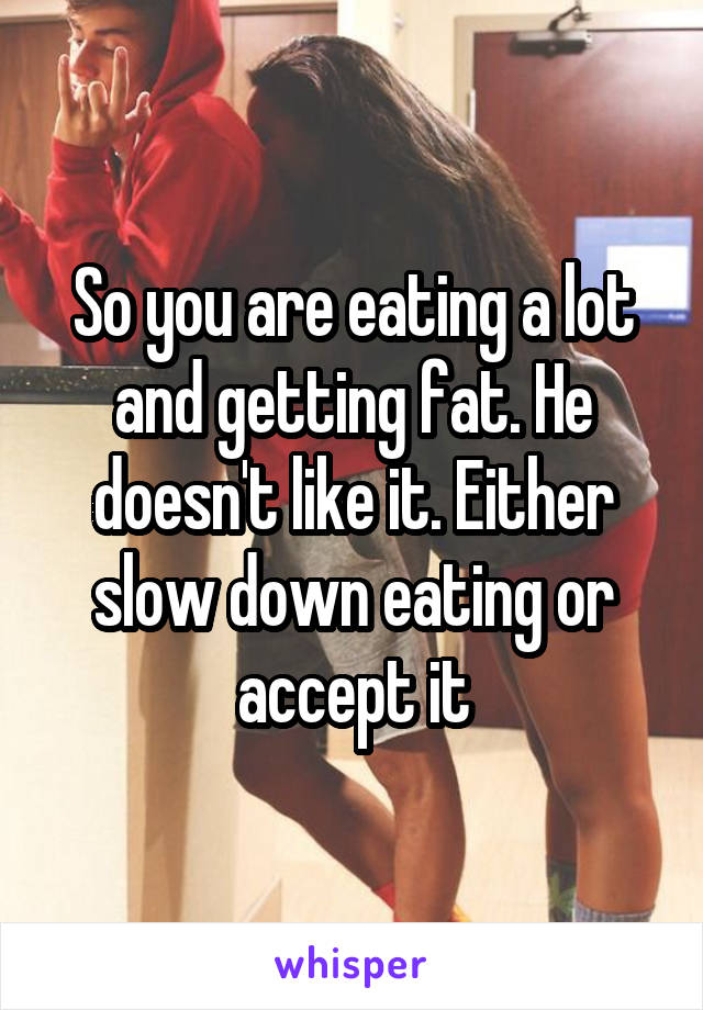 So you are eating a lot and getting fat. He doesn't like it. Either slow down eating or accept it