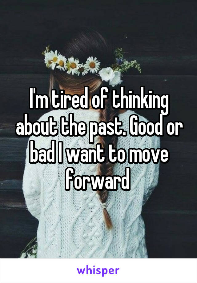 I'm tired of thinking about the past. Good or bad I want to move forward 