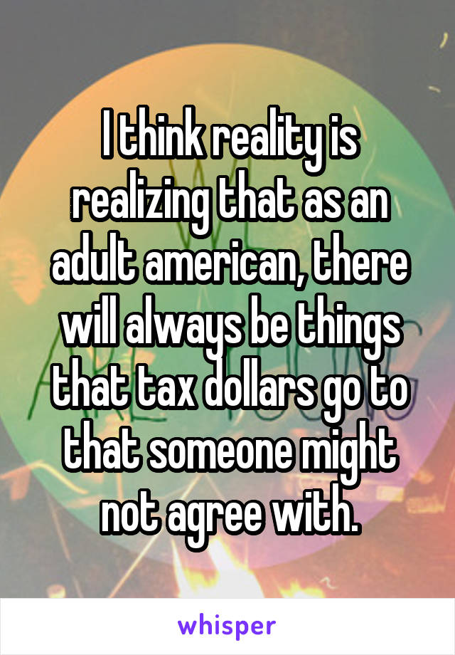 I think reality is realizing that as an adult american, there will always be things that tax dollars go to that someone might not agree with.