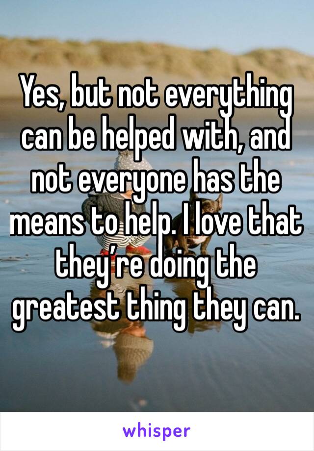 Yes, but not everything can be helped with, and not everyone has the means to help. I love that they’re doing the greatest thing they can. 