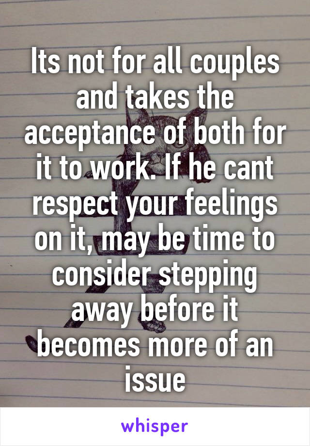Its not for all couples and takes the acceptance of both for it to work. If he cant respect your feelings on it, may be time to consider stepping away before it becomes more of an issue