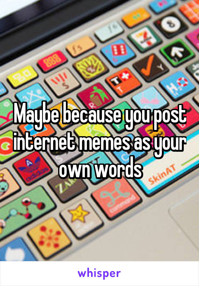 Maybe because you post internet memes as your own words