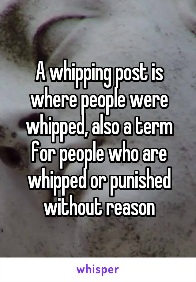 A whipping post is where people were whipped, also a term for people who are whipped or punished without reason