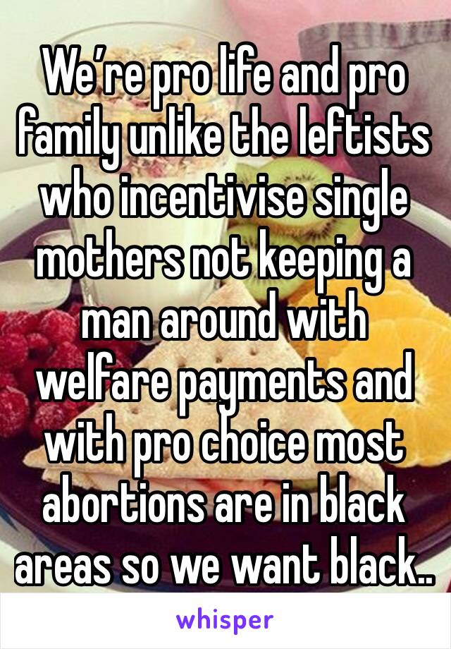 We’re pro life and pro family unlike the leftists who incentivise single mothers not keeping a man around with welfare payments and with pro choice most abortions are in black areas so we want black..