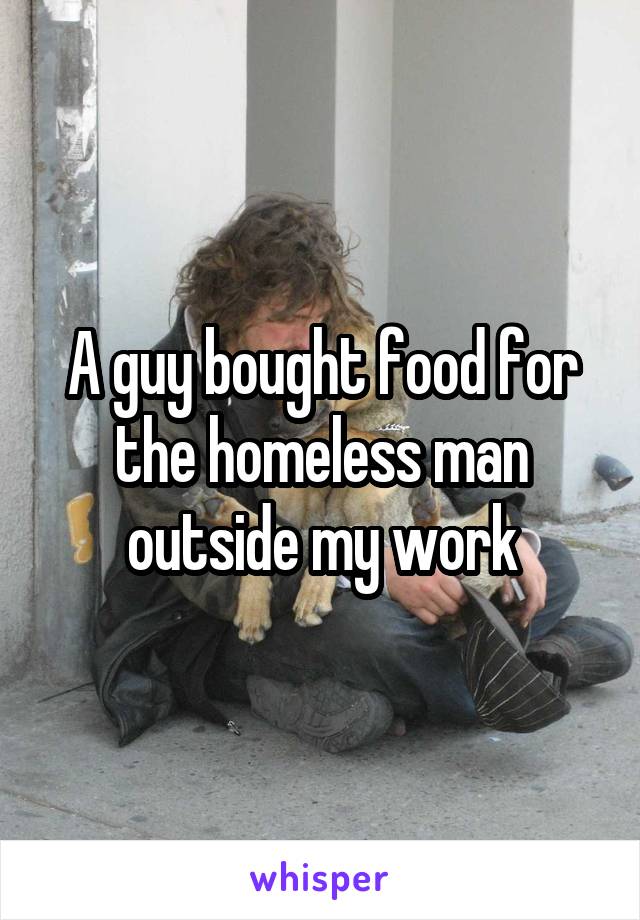 A guy bought food for the homeless man outside my work