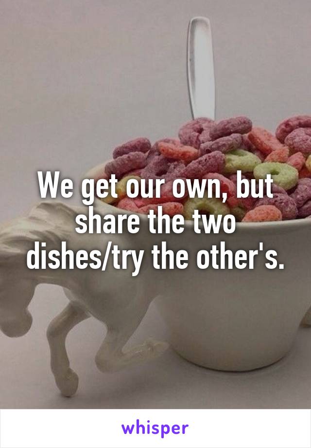 We get our own, but share the two dishes/try the other's.