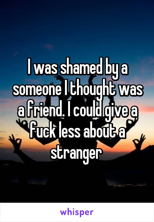 I was shamed by a someone I thought was a friend. I could give a fuck less about a stranger 