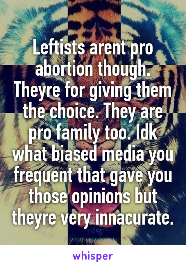 Leftists arent pro abortion though. Theyre for giving them the choice. They are pro family too. Idk what biased media you frequent that gave you those opinions but theyre very innacurate.