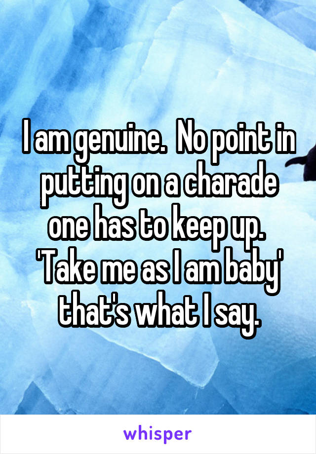 I am genuine.  No point in putting on a charade one has to keep up.  'Take me as I am baby' that's what I say.