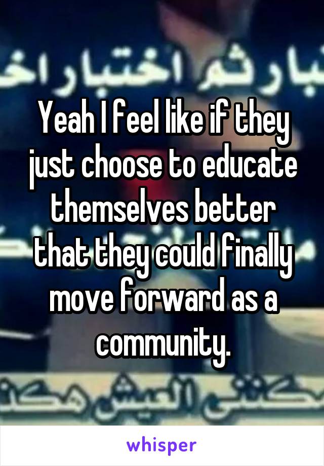 Yeah I feel like if they just choose to educate themselves better that they could finally move forward as a community.