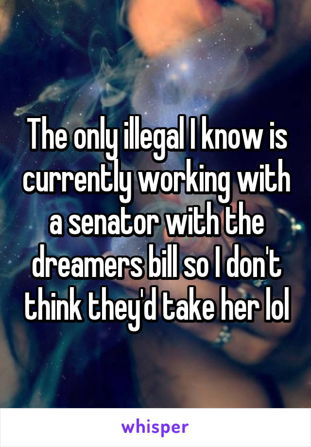 The only illegal I know is currently working with a senator with the dreamers bill so I don't think they'd take her lol
