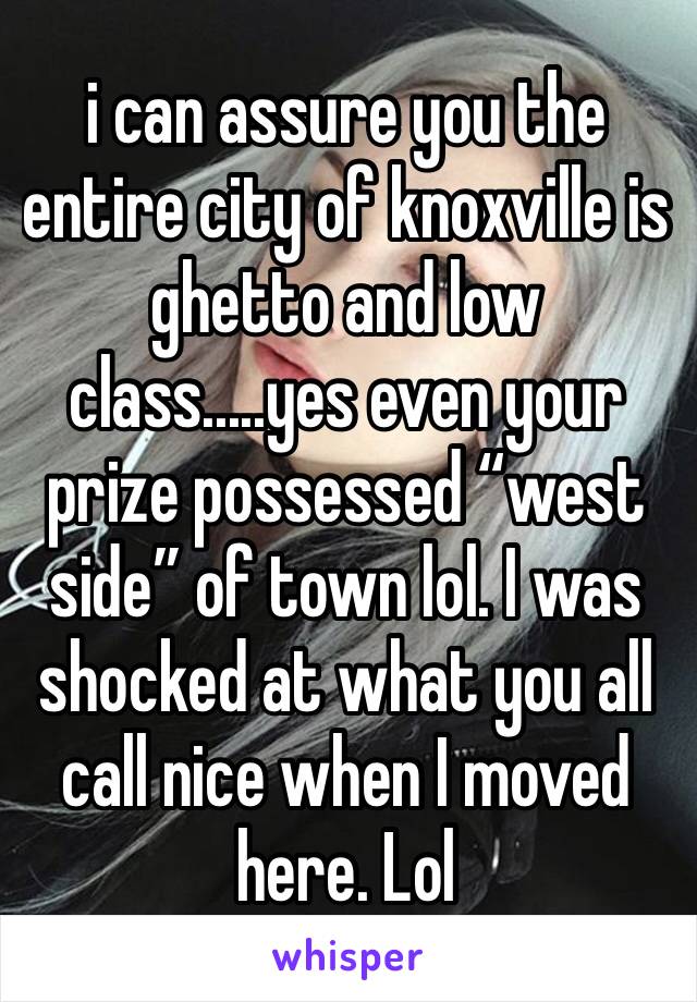 i can assure you the entire city of knoxville is ghetto and low class.....yes even your prize possessed “west side” of town lol. I was shocked at what you all call nice when I moved here. Lol