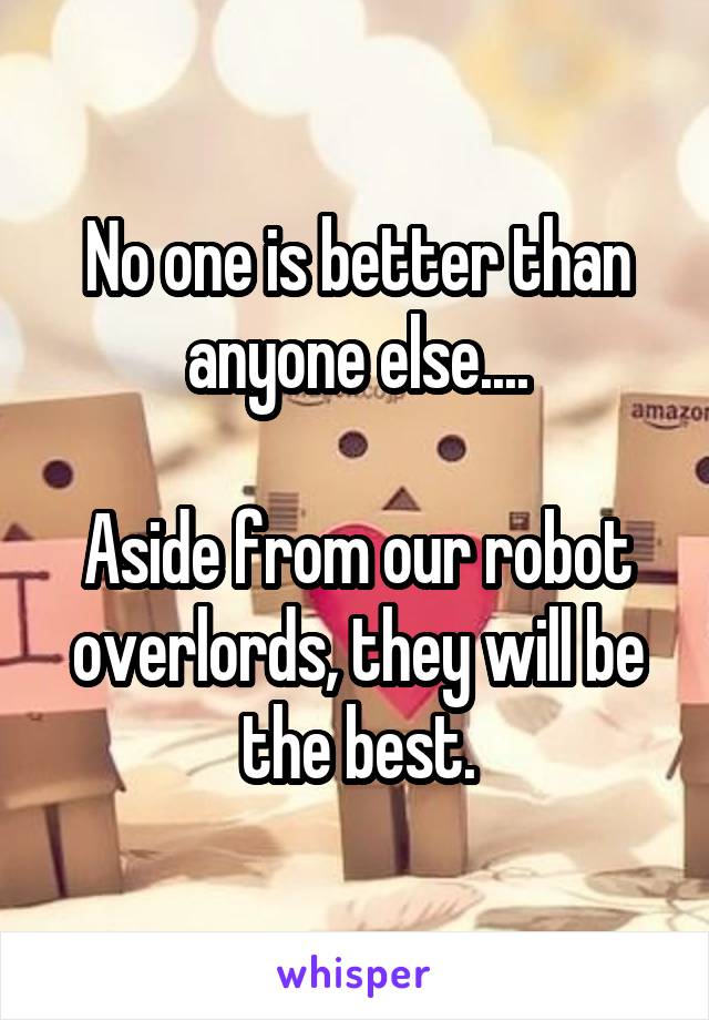 No one is better than anyone else....

Aside from our robot overlords, they will be the best.