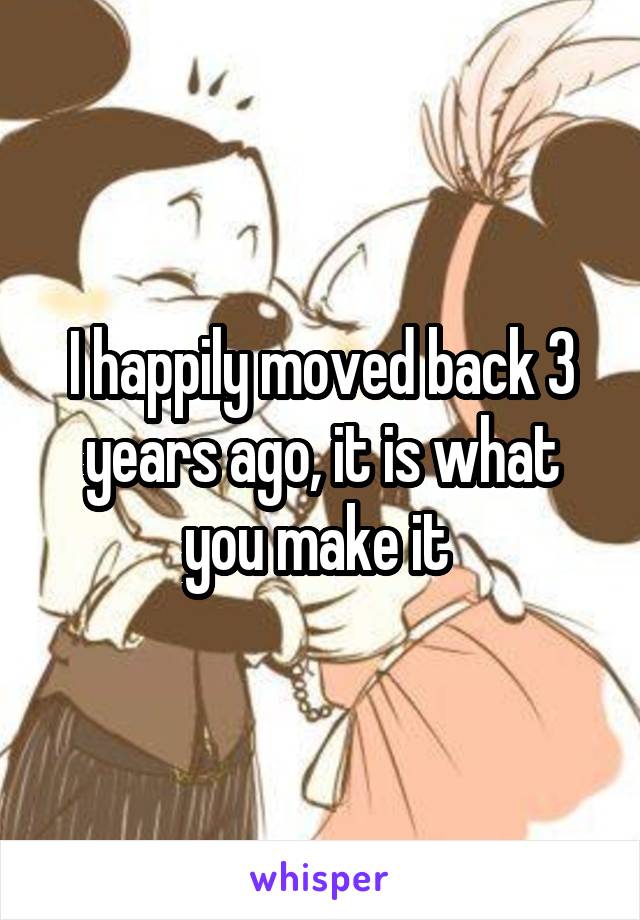 I happily moved back 3 years ago, it is what you make it 