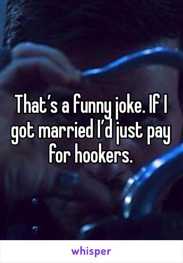 That’s a funny joke. If I got married I’d just pay for hookers.