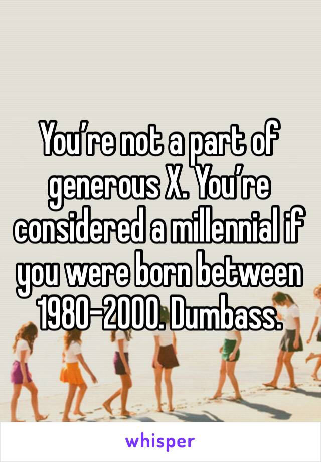 You’re not a part of generous X. You’re considered a millennial if you were born between 1980-2000. Dumbass.