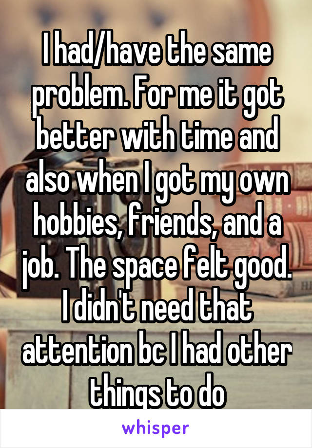 I had/have the same problem. For me it got better with time and also when I got my own hobbies, friends, and a job. The space felt good. I didn't need that attention bc I had other things to do