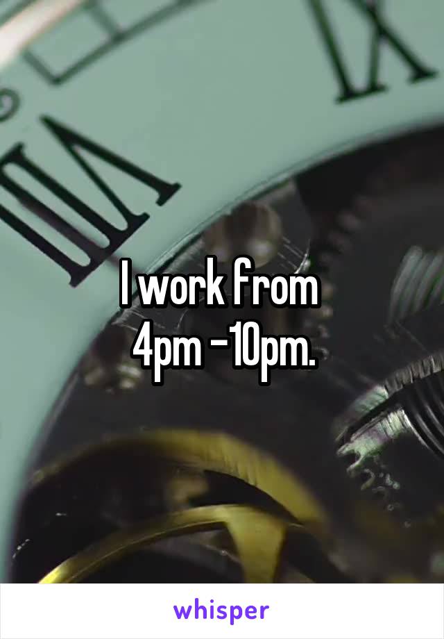 I work from 
4pm -10pm.
