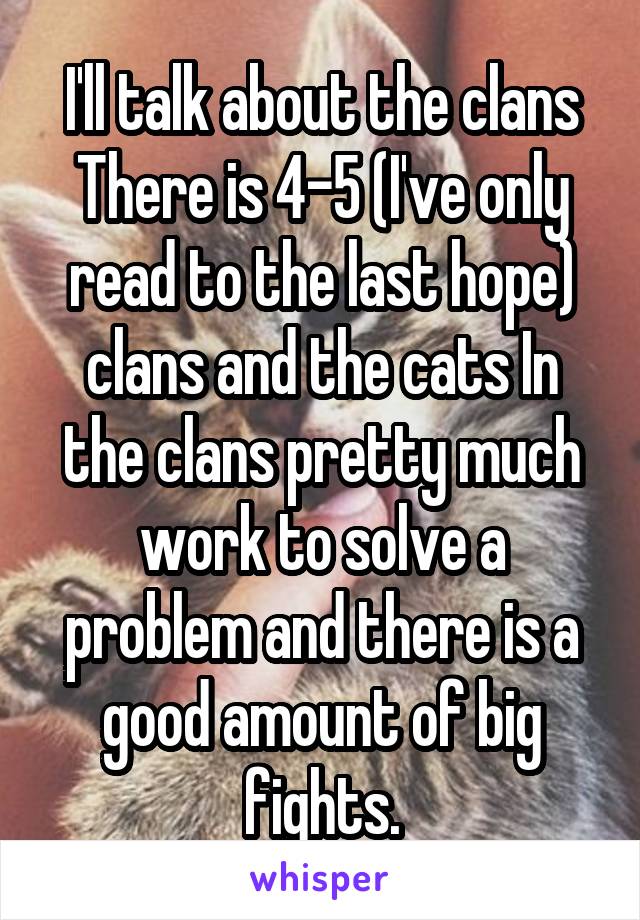 I'll talk about the clans
There is 4-5 (I've only read to the last hope) clans and the cats In the clans pretty much work to solve a problem and there is a good amount of big fights.