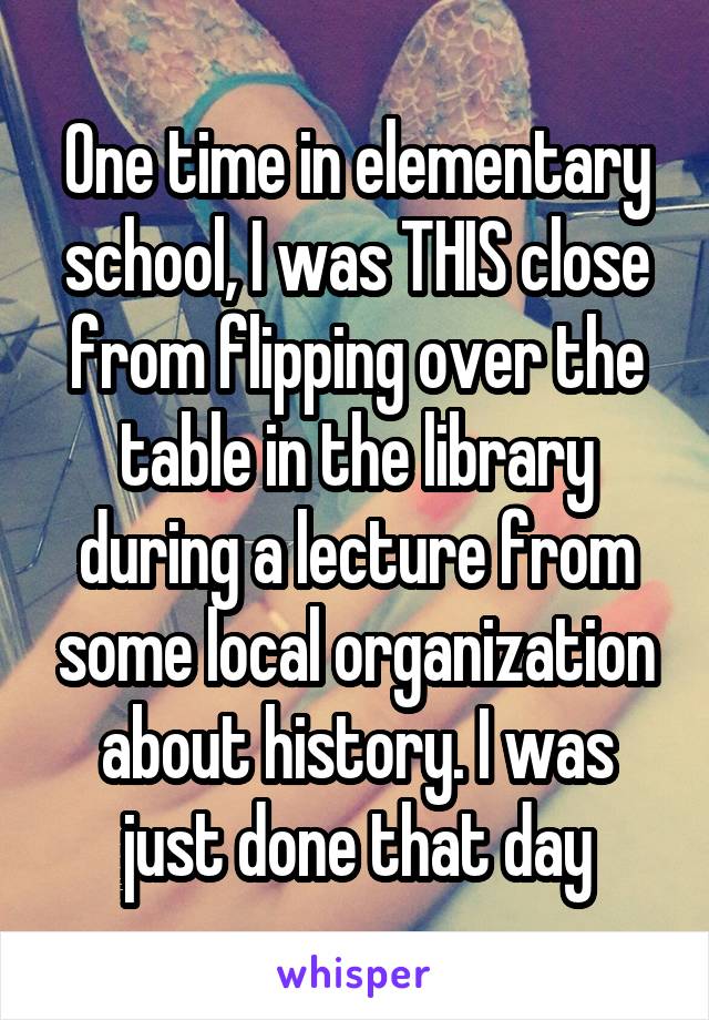 One time in elementary school, I was THIS close from flipping over the table in the library during a lecture from some local organization about history. I was just done that day