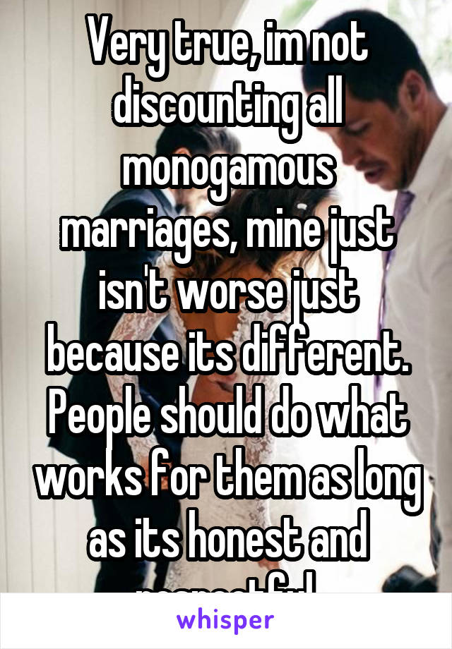 Very true, im not discounting all monogamous marriages, mine just isn't worse just because its different. People should do what works for them as long as its honest and respectful.