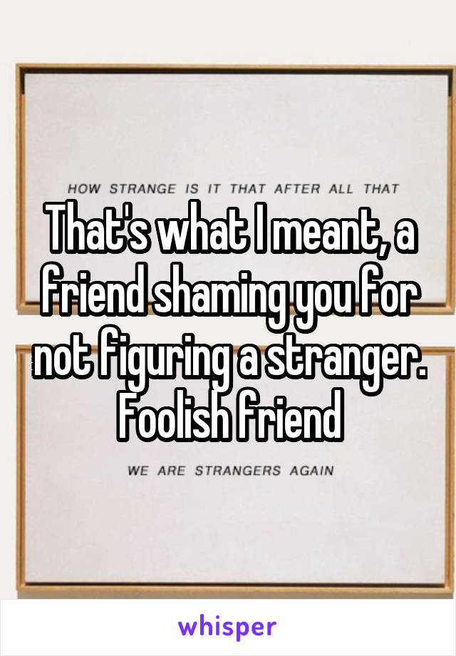 That's what I meant, a friend shaming you for not figuring a stranger. Foolish friend