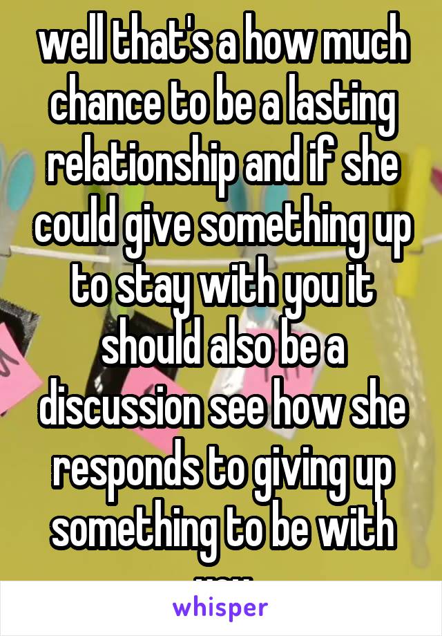well that's a how much chance to be a lasting relationship and if she could give something up to stay with you it should also be a discussion see how she responds to giving up something to be with you