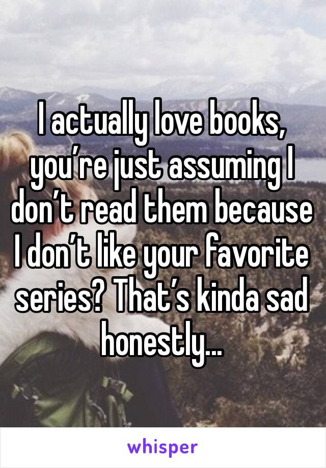 I actually love books, you’re just assuming I don’t read them because I don’t like your favorite series? That’s kinda sad honestly...