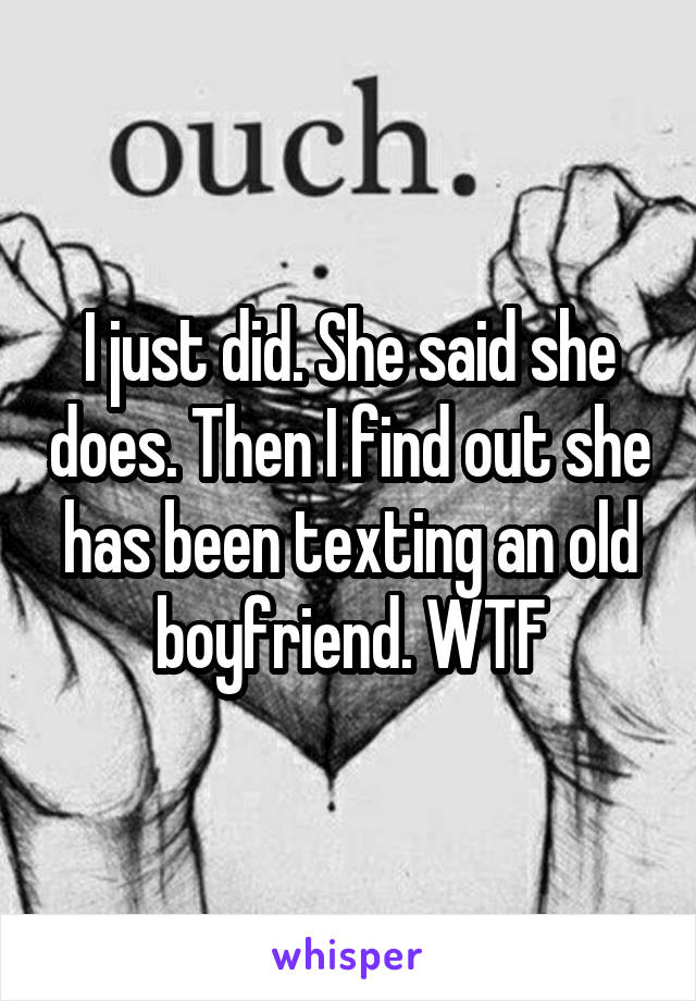 I just did. She said she does. Then I find out she has been texting an old boyfriend. WTF