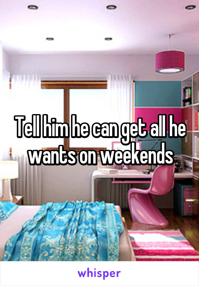Tell him he can get all he wants on weekends