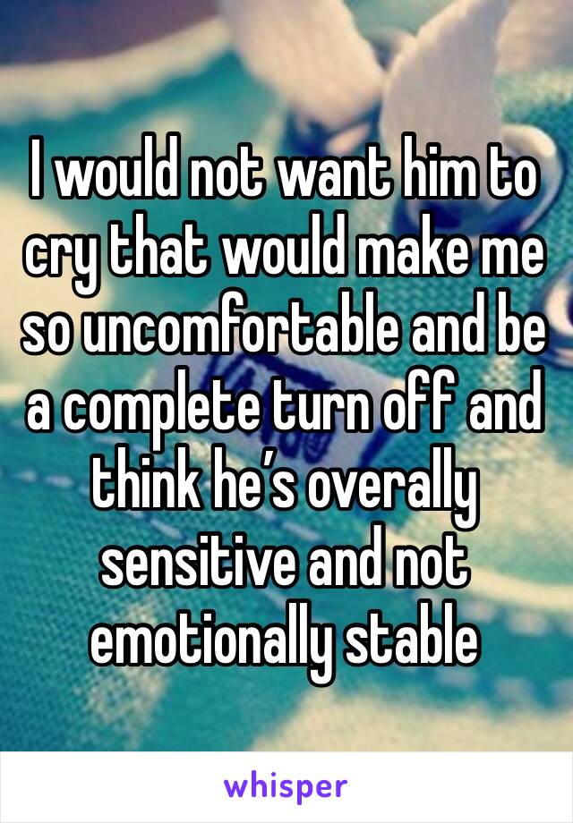 I would not want him to cry that would make me so uncomfortable and be a complete turn off and think he’s overally sensitive and not emotionally stable 