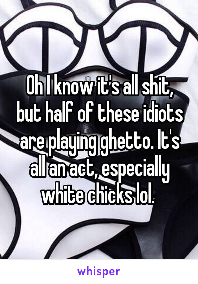 Oh I know it's all shit, but half of these idiots are playing ghetto. It's all an act, especially white chicks lol. 
