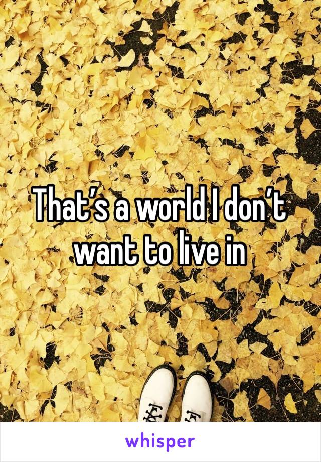 That’s a world I don’t want to live in