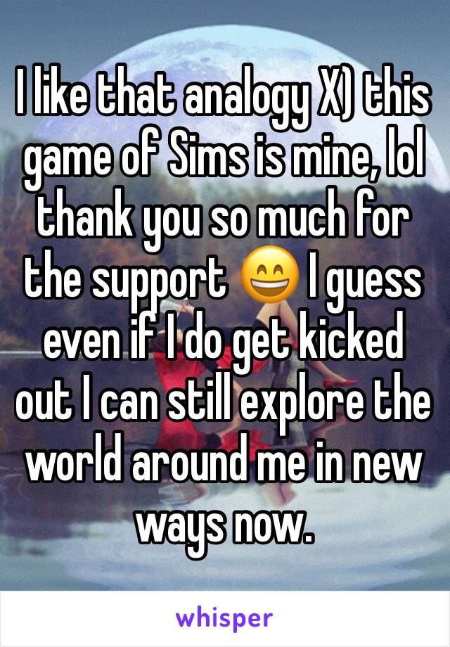 I like that analogy X) this game of Sims is mine, lol thank you so much for the support 😄 I guess even if I do get kicked out I can still explore the world around me in new ways now. 