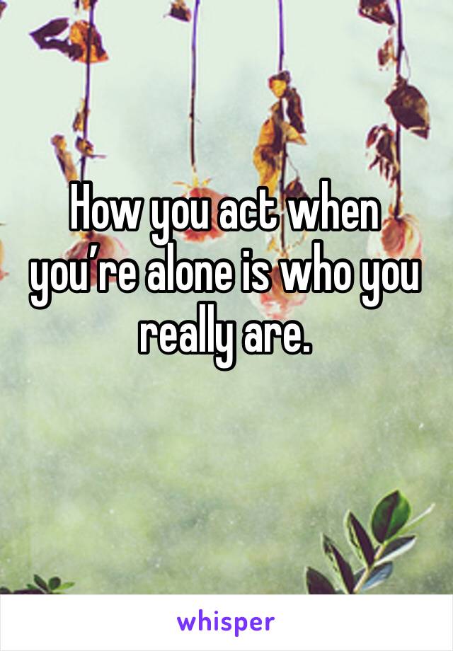 How you act when you’re alone is who you really are. 